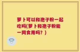 萝卜可以和孢子粉一起吃吗(萝卜和孢子粉能一同食用吗？)