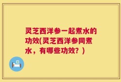 灵芝西洋参一起煮水的功效(灵芝西洋参同煮水，有哪些功效？)