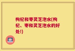 枸杞和枣灵芝泡水(枸杞、枣和灵芝泡水的好处!)