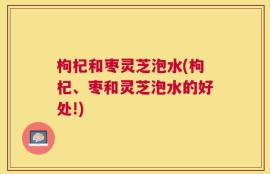 枸杞和枣灵芝泡水(枸杞、枣和灵芝泡水的好处!)