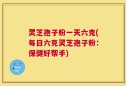 灵芝孢子粉一天六克(每日六克灵芝孢子粉：保健好帮手)