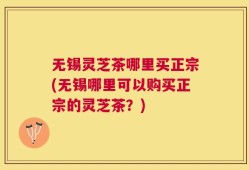 无锡灵芝茶哪里买正宗(无锡哪里可以购买正宗的灵芝茶？)