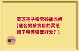 灵芝孢子粉男孩能吃吗(适合男孩食用的灵芝孢子粉有哪些好处？)