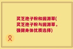 灵芝孢子粉和固源草(灵芝孢子粉与固源草，强健身体优质选择)