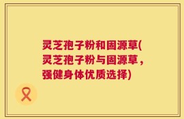 灵芝孢子粉和固源草(灵芝孢子粉与固源草，强健身体优质选择)