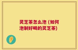 灵芝茶怎么泡 (如何泡制好喝的灵芝茶)