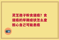 灵芝孢子粉食道癌？食道癌的早期症状怎么查担心自己可能患癌