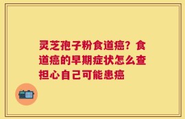 灵芝孢子粉食道癌？食道癌的早期症状怎么查担心自己可能患癌