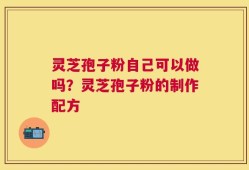 灵芝孢子粉自己可以做吗？灵芝孢子粉的制作配方