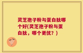 灵芝孢子粉与蛋白肽哪个好(灵芝孢子粉与蛋白肽，哪个更优？)