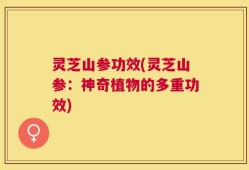灵芝山参功效(灵芝山参：神奇植物的多重功效)