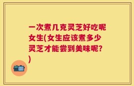 一次煮几克灵芝好吃呢女生(女生应该煮多少灵芝才能尝到美味呢？)