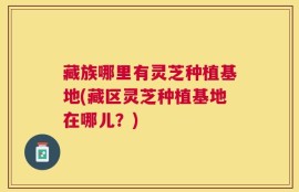 藏族哪里有灵芝种植基地(藏区灵芝种植基地在哪儿？)