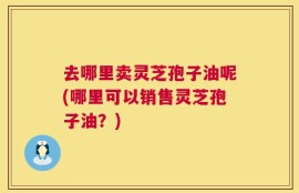 去哪里卖灵芝孢子油呢(哪里可以销售灵芝孢子油？)