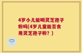 4岁小儿能喝灵芝孢子粉吗(4岁儿童能否食用灵芝孢子粉？)