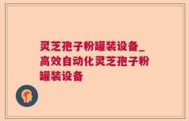 灵芝孢子粉罐装设备_高效自动化灵芝孢子粉罐装设备