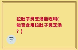 拉肚子灵芝汤能吃吗(能否食用拉肚子灵芝汤？)