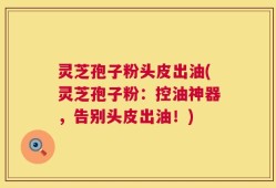 灵芝孢子粉头皮出油(灵芝孢子粉：控油神器，告别头皮出油！)