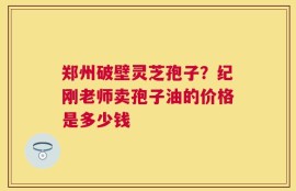 郑州破壁灵芝孢子？纪刚老师卖孢子油的价格是多少钱