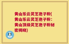 黄山乐云灵芝孢子粉(黄山乐云灵芝孢子粉：黄山顶级灵芝孢子粉秘密揭晓)
