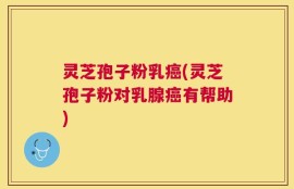 灵芝孢子粉乳癌(灵芝孢子粉对乳腺癌有帮助)