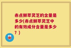 赤点鲜萃灵芝的含量是多少(赤点鲜萃灵芝中的有效成分含量是多少？)