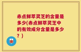 赤点鲜萃灵芝的含量是多少(赤点鲜萃灵芝中的有效成分含量是多少？)