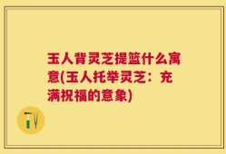 玉人背灵芝提篮什么寓意(玉人托举灵芝：充满祝福的意象)