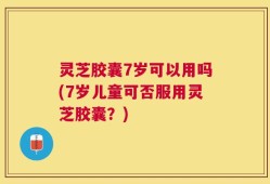 灵芝胶囊7岁可以用吗(7岁儿童可否服用灵芝胶囊？)