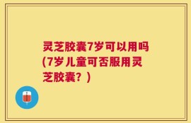 灵芝胶囊7岁可以用吗(7岁儿童可否服用灵芝胶囊？)