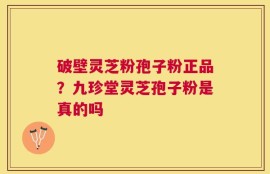 破壁灵芝粉孢子粉正品？九珍堂灵芝孢子粉是真的吗