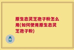 原生态灵芝孢子粉怎么用(如何使用原生态灵芝孢子粉)
