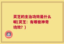 灵芝的主治功效是什么呢(灵芝：有哪些神奇功效？)