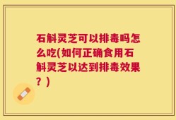 石斛灵芝可以排毒吗怎么吃(如何正确食用石斛灵芝以达到排毒效果？)
