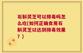 石斛灵芝可以排毒吗怎么吃(如何正确食用石斛灵芝以达到排毒效果？)