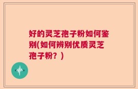 好的灵芝孢子粉如何鉴别(如何辨别优质灵芝孢子粉？)