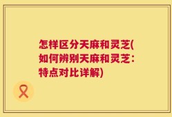 怎样区分天麻和灵芝(如何辨别天麻和灵芝：特点对比详解)