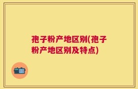 孢子粉产地区别(孢子粉产地区别及特点)