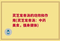 灵芝龙骨汤的功效和作用(灵芝龙骨汤：中药美食，强身健体)