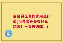 百合灵芝膏的作用是什么(百合灵芝膏有什么功效？一文告诉你！)