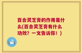 百合灵芝膏的作用是什么(百合灵芝膏有什么功效？一文告诉你！)