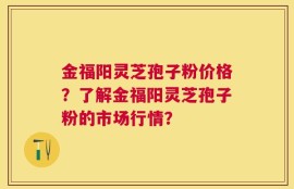 金福阳灵芝孢子粉价格？了解金福阳灵芝孢子粉的市场行情？