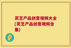 灵芝产品创意视频大全(灵芝产品创意视频合集)