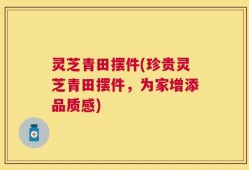 灵芝青田摆件(珍贵灵芝青田摆件，为家增添品质感)