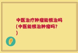 中医治疗肿瘤能根治吗(中医能根治肿瘤吗？)