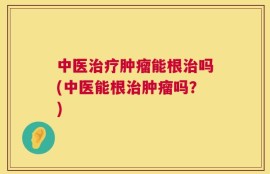 中医治疗肿瘤能根治吗(中医能根治肿瘤吗？)