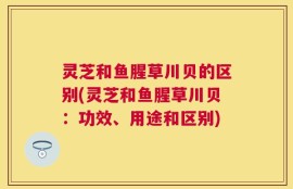 灵芝和鱼腥草川贝的区别(灵芝和鱼腥草川贝：功效、用途和区别)