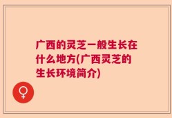 广西的灵芝一般生长在什么地方(广西灵芝的生长环境简介)