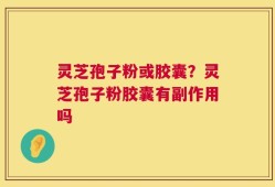 灵芝孢子粉或胶囊？灵芝孢子粉胶囊有副作用吗