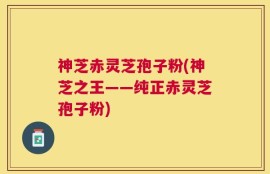 神芝赤灵芝孢子粉(神芝之王——纯正赤灵芝孢子粉)